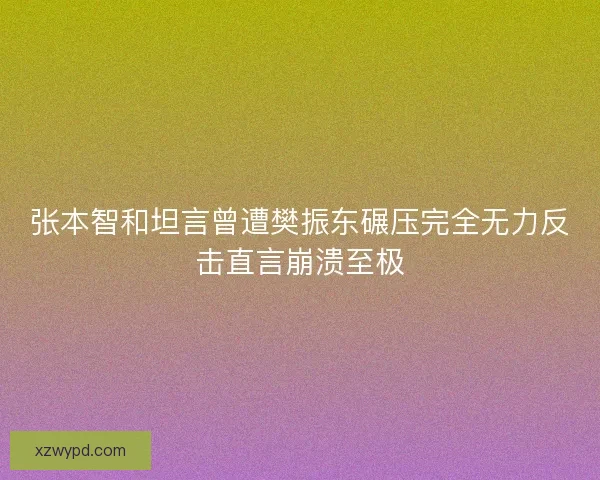 张本智和坦言曾遭樊振东碾压完全无力反击直言崩溃至极