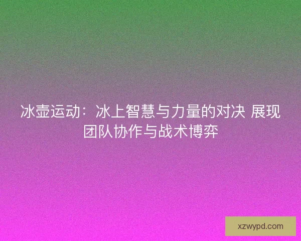 冰壶运动：冰上智慧与力量的对决 展现团队协作与战术博弈