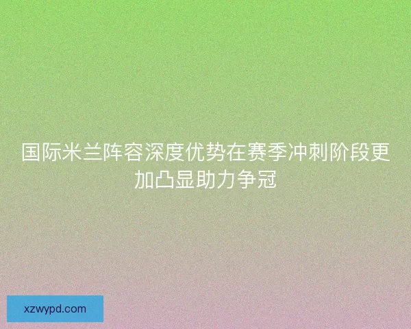 国际米兰阵容深度优势在赛季冲刺阶段更加凸显助力争冠